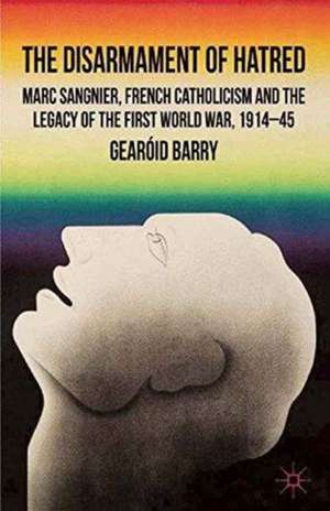 The Disarmament of Hatred: Marc Sangnier, French Catholicism and the Legacy of the First World War, 1914-45 de G. Barry