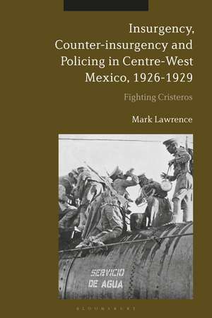 Insurgency, Counter-insurgency and Policing in Centre-West Mexico, 1926-1929: Fighting Cristeros de Dr Mark Lawrence