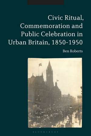 Civic Ritual, Commemoration and Public Celebration in Urban Britain, 1850-1950 de Dr Ben Roberts