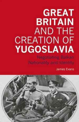 Great Britain and the Creation of Yugoslavia: Negotiating Balkan Nationality and Identity de James Evans