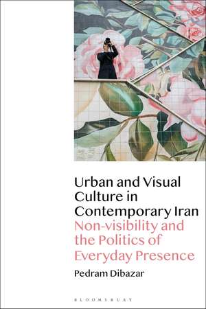 Urban and Visual Culture in Contemporary Iran: Non-visibility and the Politics of Everyday Presence de Pedram Dibazar