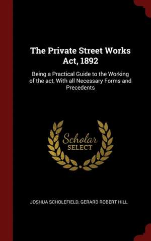 The Private Street Works Act, 1892: Being a Practical Guide to the Working of the Act, with All Necessary Forms and Precedents de Joshua Scholefield