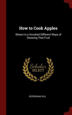 How to Cook Apples: Shown in a Hundred Different Ways of Dressing That Fruit de Georgiana Hill