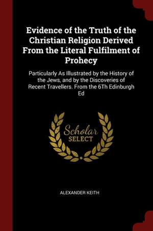 Evidence of the Truth of the Christian Religion Derived from the Literal Fulfilment of Prohecy: Particularly as Illustrated by the History of the Jews de Alexander Keith