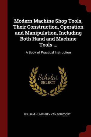 Modern Machine Shop Tools, Their Construction, Operation and Manipulation, Including Both Hand and Machine Tools ...: A Book of Practical Instruction de William Humphrey Van Dervoort