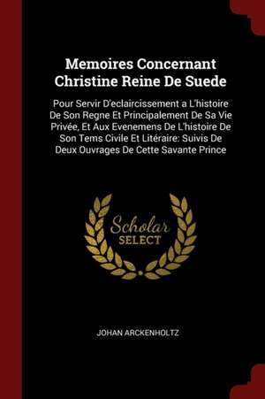 Memoires Concernant Christine Reine de Suede: Pour Servir d'Eclaircissement a l'Histoire de Son Regne Et Principalement de Sa Vie Privée, Et Aux Evene de Johan Arckenholtz