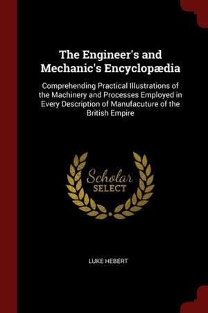 The Engineer's and Mechanic's Encyclopædia: Comprehending Practical Illustrations of the Machinery and Processes Employed in Every Description of Manu de Luke Hebert