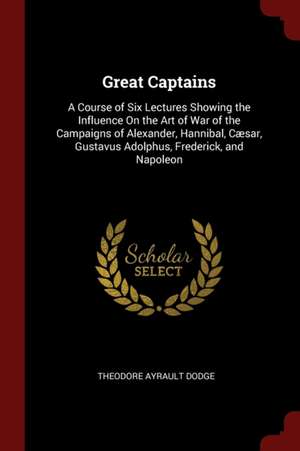 Great Captains: A Course of Six Lectures Showing the Influence on the Art of War of the Campaigns of Alexander, Hannibal, Cæsar, Gusta de Theodore Ayrault Dodge