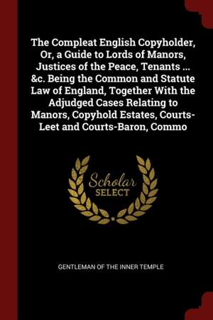 The Compleat English Copyholder, Or, a Guide to Lords of Manors, Justices of the Peace, Tenants ... &c. Being the Common and Statute Law of England, T de Gentleman of the Inner Temple