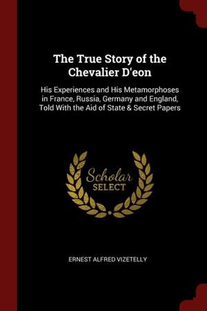 The True Story of the Chevalier d'Eon: His Experiences and His Metamorphoses in France, Russia, Germany and England, Told with the Aid of State & Secr de Ernest Alfred Vizetelly