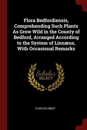 Flora Bedfordiensis, Comprehending Such Plants as Grow Wild in the County of Bedford, Arranged According to the System of Linnæus, with Occasional Rem de Charles Abbot