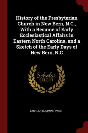 History of the Presbyterian Church in New Bern, N.C., with a Resumé of Early Ecclesiastical Affairs in Eastern North Carolina, and a Sketch of the Ear de Lachlan Cumming Vass