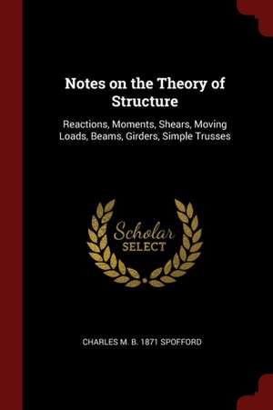 Notes on the Theory of Structure: Reactions, Moments, Shears, Moving Loads, Beams, Girders, Simple Trusses de Charles Milton Spofford