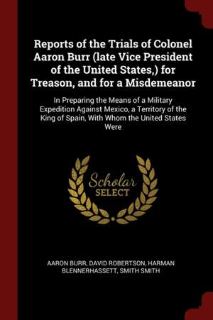 Reports of the Trials of Colonel Aaron Burr (Late Vice President of the United States, ) for Treason, and for a Misdemeanor: In Preparing the Means of de Aaron Burr