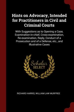 Hints on Advocacy, Intended for Practitioners in Civil and Criminal Courts: With Suggestions as to Opening a Case, Examination-In-Chief, Cross-Examina de Richard Harris