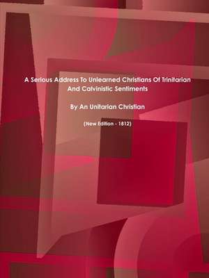 A Serious Address to Unlearned Christians of Trinitarian and Calvinistic Sentiments. (New Edition - 1812) de Christian, Unitarian