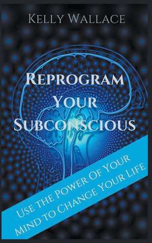 Reprogram Your Subconscious - Use The Power Of Your Mind To Change Your Life de Kelly Wallace