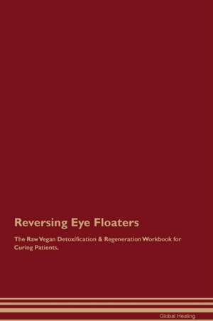 Reversing Eye Floaters The Raw Vegan Detoxification & Regeneration Workbook for Curing Patients de Global Healing