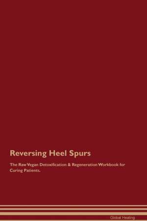 Reversing Heel Spurs The Raw Vegan Detoxification & Regeneration Workbook for Curing Patients de Global Healing