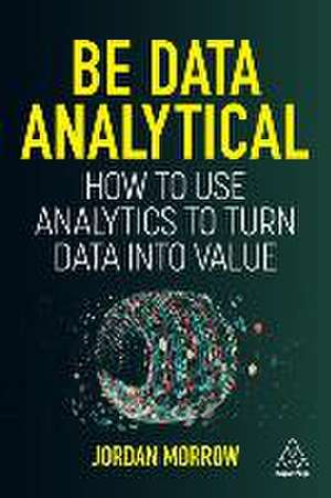 Be Data Analytical – How to Use Analytics to Turn Data into Value de Jordan Morrow