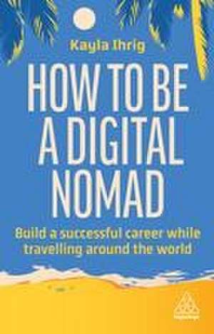 How to Be a Digital Nomad – Build a Successful Career While Travelling the World de Kayla Ihrig