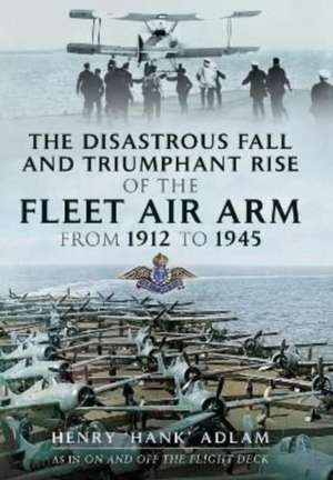 The Disastrous Fall and Triumphant Rise of the Fleet Air Arm from 1912 to 1945 de Henry 'Hank' Adlam