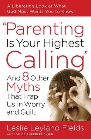 Parenting Is Your Highest Calling: And 8 Other Myths That Trap Us in Worry and Guilt de Leslie Leyland Fields