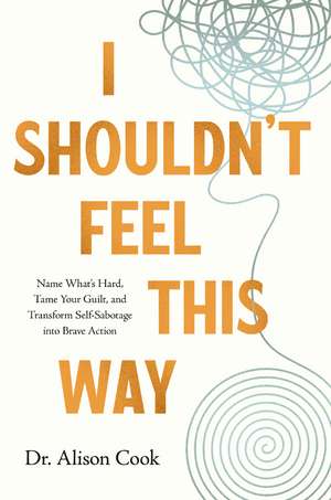 I Shouldn't Feel This Way: Name What’s Hard, Tame Your Guilt, and Transform Self-Sabotage into Brave Action de Alison Cook, PhD