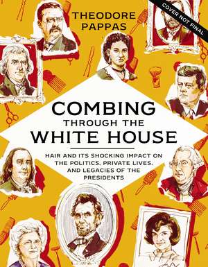 Combing Through the White House: Hair and Its Shocking Impact on the Politics, Private Lives, and Legacies of the Presidents de Theodore Pappas