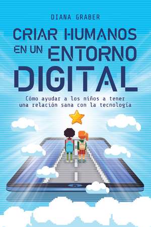 Criar humanos en un entorno digital: Cómo ayudar a los niños a tener una relación sana con la tecnología de Diana Graber