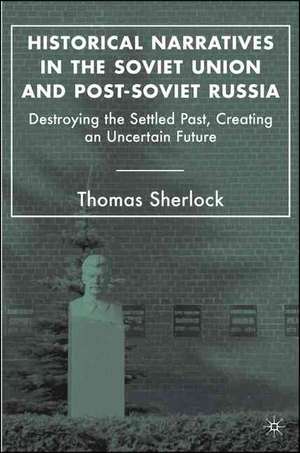 Historical Narratives in the Soviet Union and Post-Soviet Russia: Destroying the Settled Past, Creating an Uncertain Future de T. Sherlock