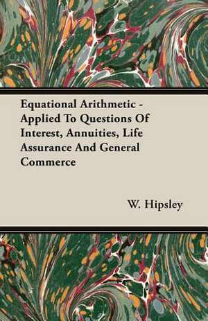 Equational Arithmetic - Applied to Questions of Interest, Annuities, Life Assurance and General Commerce: Scientific, Political and Speculative - (1883) de W. Hipsley