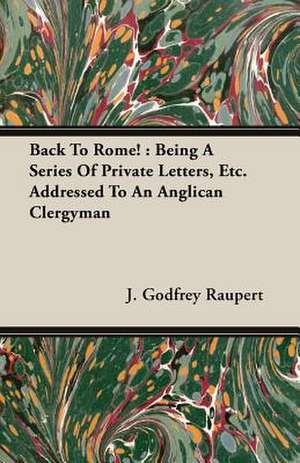 Back to Rome!: Being a Series of Private Letters, Etc. Addressed to an Anglican Clergyman de J. Godfrey Raupert