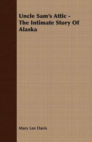 Uncle Sam's Attic - The Intimate Story of Alaska: Their Haunts and Habits from Personal Observation; With an Account of the Modes of Capturing and Taming de Mary Lee Davis