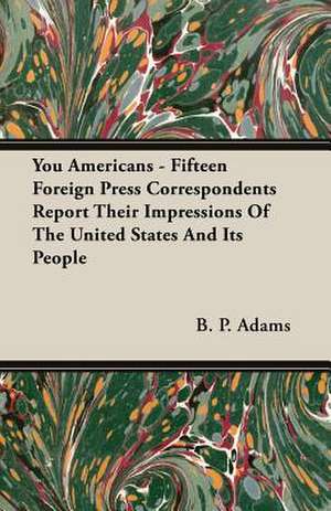 You Americans - Fifteen Foreign Press Correspondents Report Their Impressions of the United States and Its People: The Caricature, the Myth and the Man de B. P. Adams