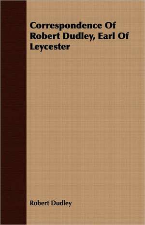 Correspondence of Robert Dudley, Earl of Leycester: Its Origin and Industrial Uses de Robert Dudley