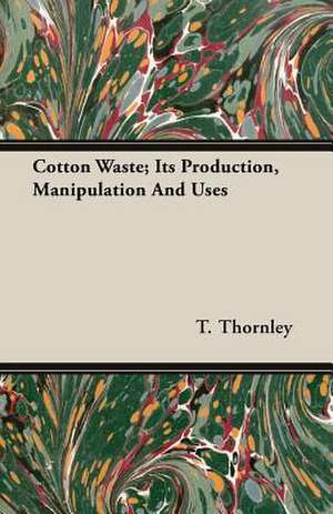 Cotton Waste; Its Production, Manipulation and Uses: Its Origin and Industrial Uses de T. Thornley