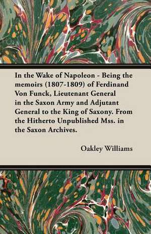 In the Wake of Napoleon - Being the Memoirs (1807-1809) of Ferdinand Von Funck, Lieutenant General in the Saxon Army and Adjutant General to the King de Oakley Williams