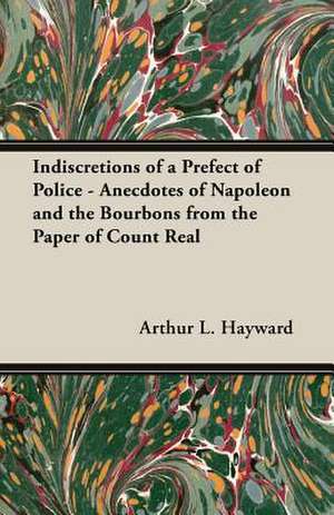 Indiscretions of a Prefect of Police - Anecdotes of Napoleon and the Bourbons from the Paper of Count Real de Arthur L. Hayward