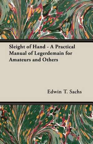 Sleight of Hand - A Practical Manual of Legerdemain for Amateurs and Others de Edwin T. Sachs