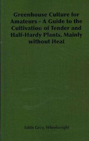 Greenhouse Culture for Amateurs - A Guide to the Cultivation of Tender and Half-Hardy Plants, Mainly Without Heat de Edith Grey Grey Wheelwright