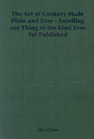 The Art of Cookery Made Plain and Easy - Excelling Any Thing of the Kind Ever Yet Published de Mrs Glasse