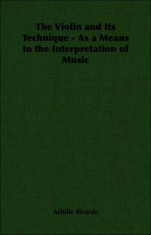 The Violin and Its Technique - As a Means to the Interpretation of Music de Achille Rivarde