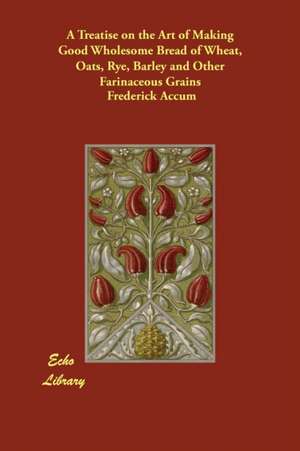 A Treatise on the Art of Making Good Wholesome Bread of Wheat, Oats, Rye, Barley and Other Farinaceous Grains de Frederick Accum