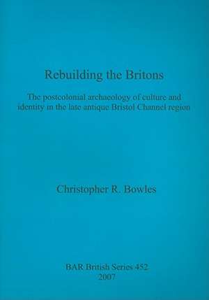 Rebuilding the Britons: The Postcolonial Archaeology of Culture and Identity in the Late Antique Bristol Channel Region de Christopher R. Bowles