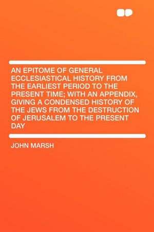 An Epitome of General Ecclesiastical History From the Earliest Period to the Present Time; With an Appendix, Giving a Condensed History of the Jews From the Destruction of Jerusalem to the Present Day de John Marsh