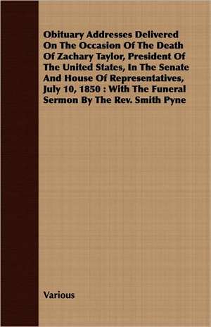 Obituary Addresses Delivered on the Occasion of the Death of Zachary Taylor, President of the United States, in the Senate and House of Representative: The Constitution a Charter of Freedom, and Not a Covenant with Hel de various