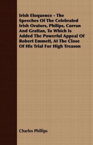 A Irish Eloquence - The Speeches of the Celebrated Irish Orators, Philips, Curran and Grattan, to Which Is Added the Powerful Appeal of Robert Emmet de Charles Phillips