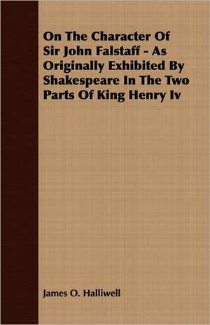 On the Character of Sir John Falstaff - As Originally Exhibited by Shakespeare in the Two Parts of King Henry IV: A Series of Lectures de James O. Halliwell