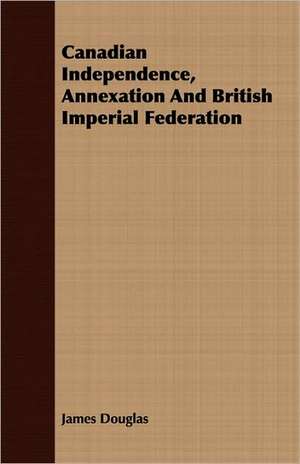 Canadian Independence, Annexation and British Imperial Federation: English and American Wood, Iron and Steel de James Douglas